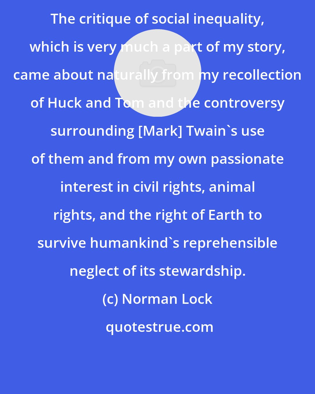 Norman Lock: The critique of social inequality, which is very much a part of my story, came about naturally from my recollection of Huck and Tom and the controversy surrounding [Mark] Twain's use of them and from my own passionate interest in civil rights, animal rights, and the right of Earth to survive humankind's reprehensible neglect of its stewardship.