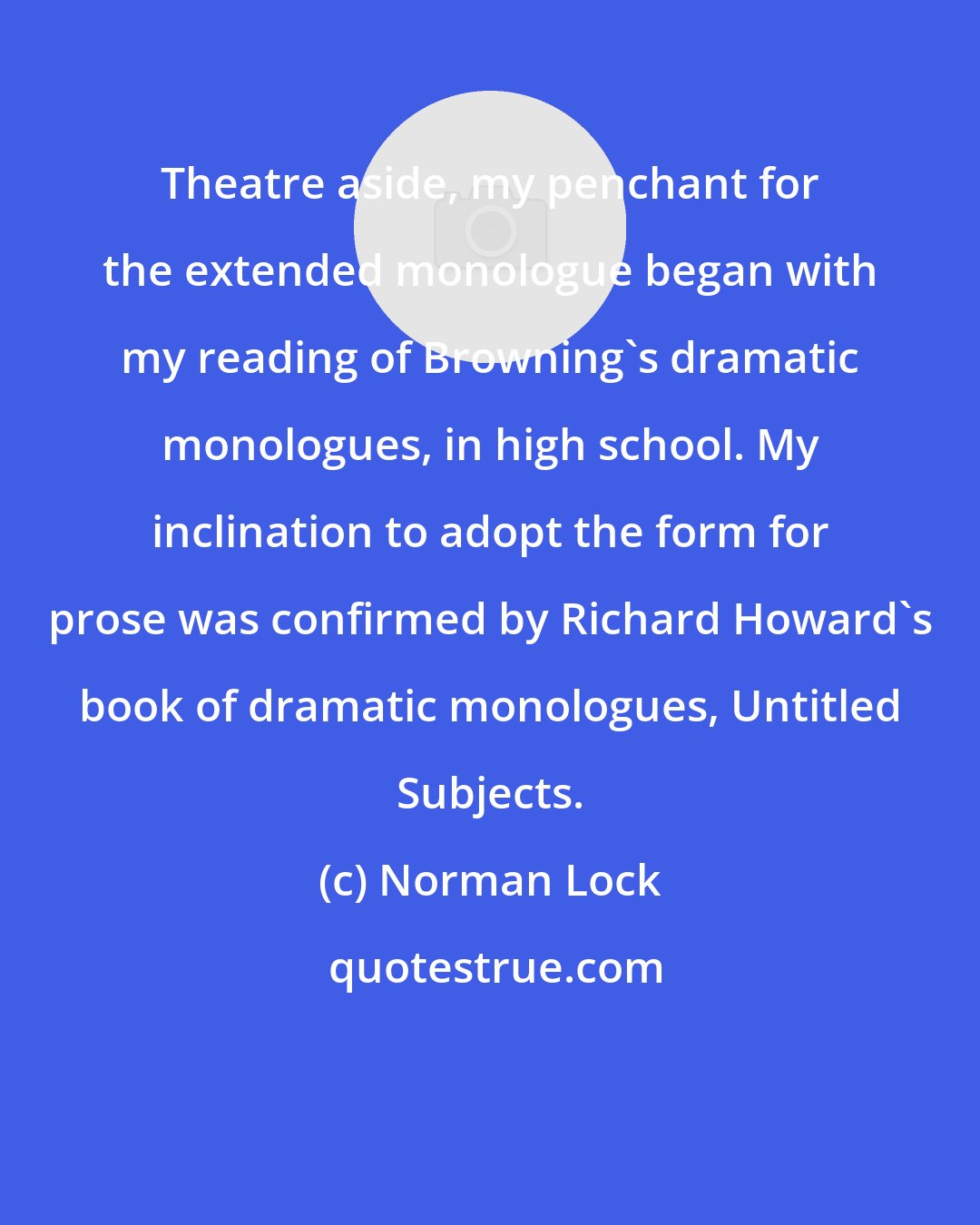 Norman Lock: Theatre aside, my penchant for the extended monologue began with my reading of Browning's dramatic monologues, in high school. My inclination to adopt the form for prose was confirmed by Richard Howard's book of dramatic monologues, Untitled Subjects.