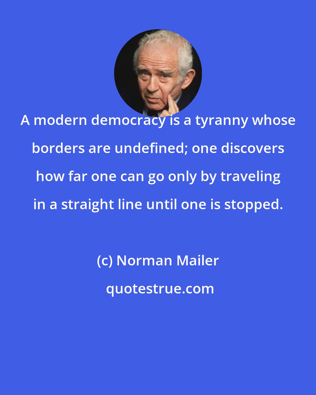 Norman Mailer: A modern democracy is a tyranny whose borders are undefined; one discovers how far one can go only by traveling in a straight line until one is stopped.