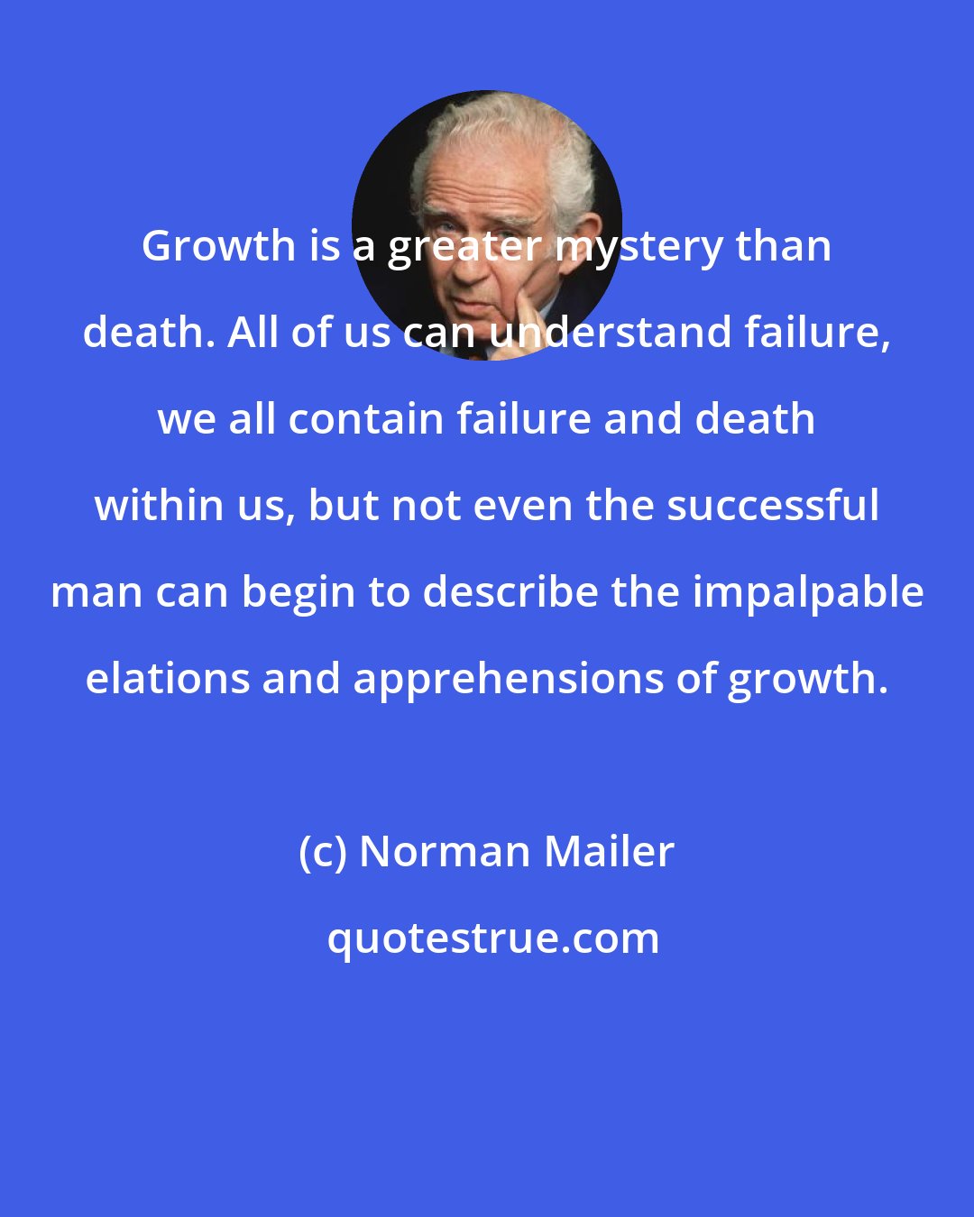 Norman Mailer: Growth is a greater mystery than death. All of us can understand failure, we all contain failure and death within us, but not even the successful man can begin to describe the impalpable elations and apprehensions of growth.