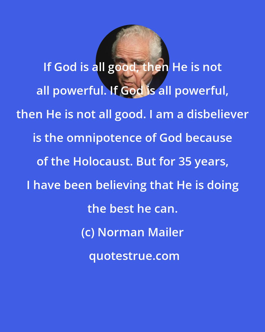 Norman Mailer: If God is all good, then He is not all powerful. If God is all powerful, then He is not all good. I am a disbeliever is the omnipotence of God because of the Holocaust. But for 35 years, I have been believing that He is doing the best he can.