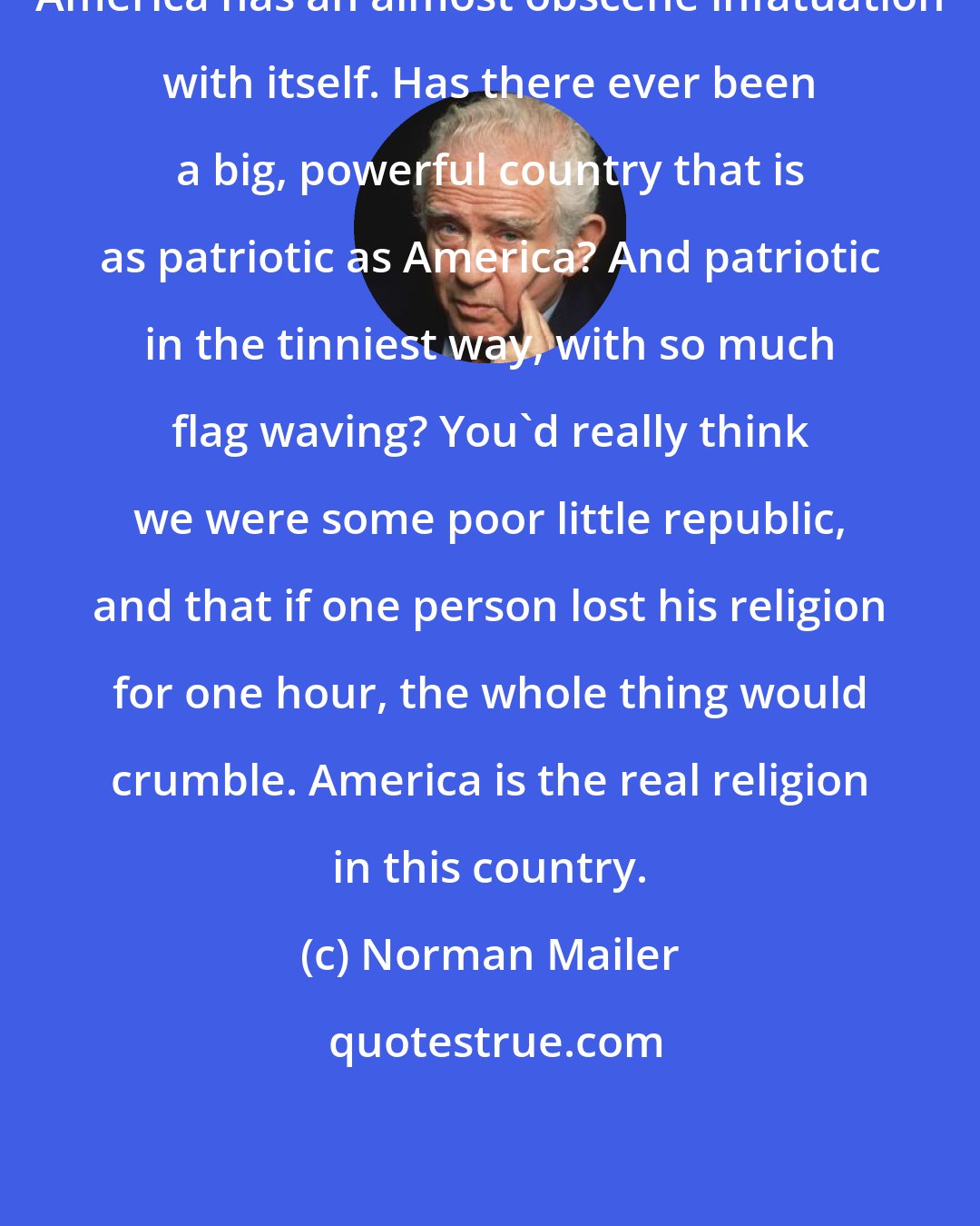 Norman Mailer: America has an almost obscene infatuation with itself. Has there ever been a big, powerful country that is as patriotic as America? And patriotic in the tinniest way, with so much flag waving? You'd really think we were some poor little republic, and that if one person lost his religion for one hour, the whole thing would crumble. America is the real religion in this country.