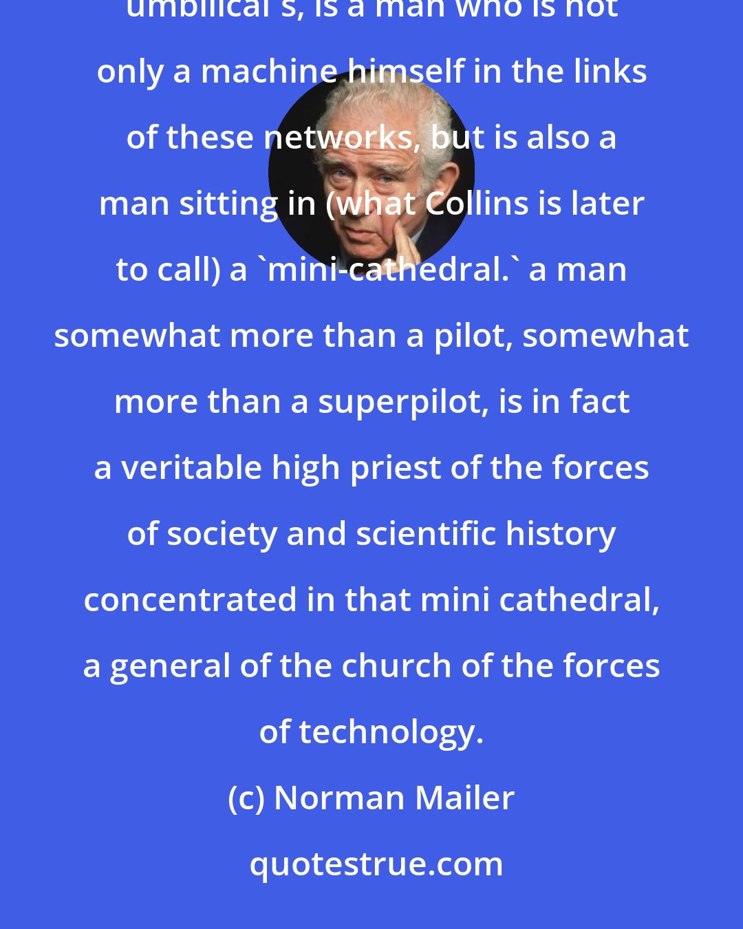 Norman Mailer: Armstrong, sitting in the commander's seat, spacesuit on, helmet on, plugged into electrical and environmental umbilical's, is a man who is not only a machine himself in the links of these networks, but is also a man sitting in (what Collins is later to call) a 'mini-cathedral.' a man somewhat more than a pilot, somewhat more than a superpilot, is in fact a veritable high priest of the forces of society and scientific history concentrated in that mini cathedral, a general of the church of the forces of technology.