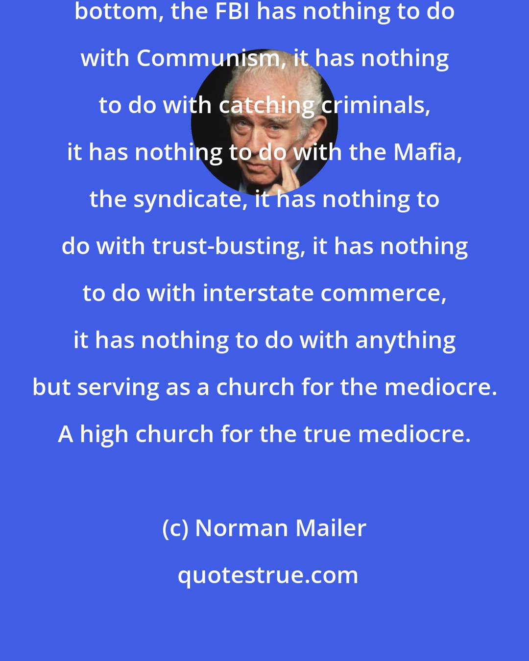 Norman Mailer: At bottom, I mean profoundly at bottom, the FBI has nothing to do with Communism, it has nothing to do with catching criminals, it has nothing to do with the Mafia, the syndicate, it has nothing to do with trust-busting, it has nothing to do with interstate commerce, it has nothing to do with anything but serving as a church for the mediocre. A high church for the true mediocre.