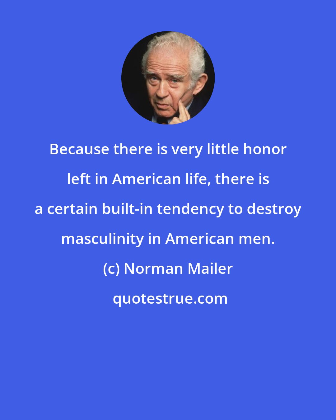Norman Mailer: Because there is very little honor left in American life, there is a certain built-in tendency to destroy masculinity in American men.