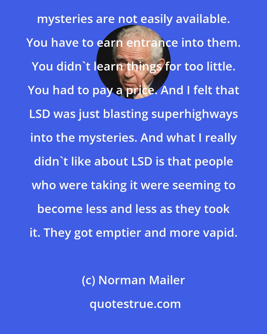 Norman Mailer: I have always had this very strong, call it a feeling, call it a prejudice, call it a conviction ... that the mysteries are not easily available. You have to earn entrance into them. You didn't learn things for too little. You had to pay a price. And I felt that LSD was just blasting superhighways into the mysteries. And what I really didn't like about LSD is that people who were taking it were seeming to become less and less as they took it. They got emptier and more vapid.