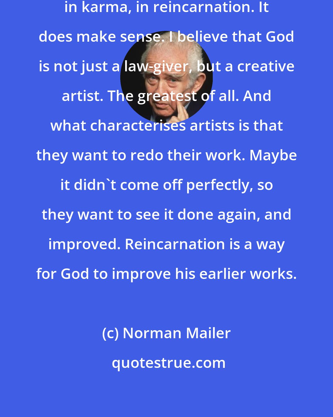 Norman Mailer: I'm a great believer in the hereafter, in karma, in reincarnation. It does make sense. I believe that God is not just a law-giver, but a creative artist. The greatest of all. And what characterises artists is that they want to redo their work. Maybe it didn't come off perfectly, so they want to see it done again, and improved. Reincarnation is a way for God to improve his earlier works.