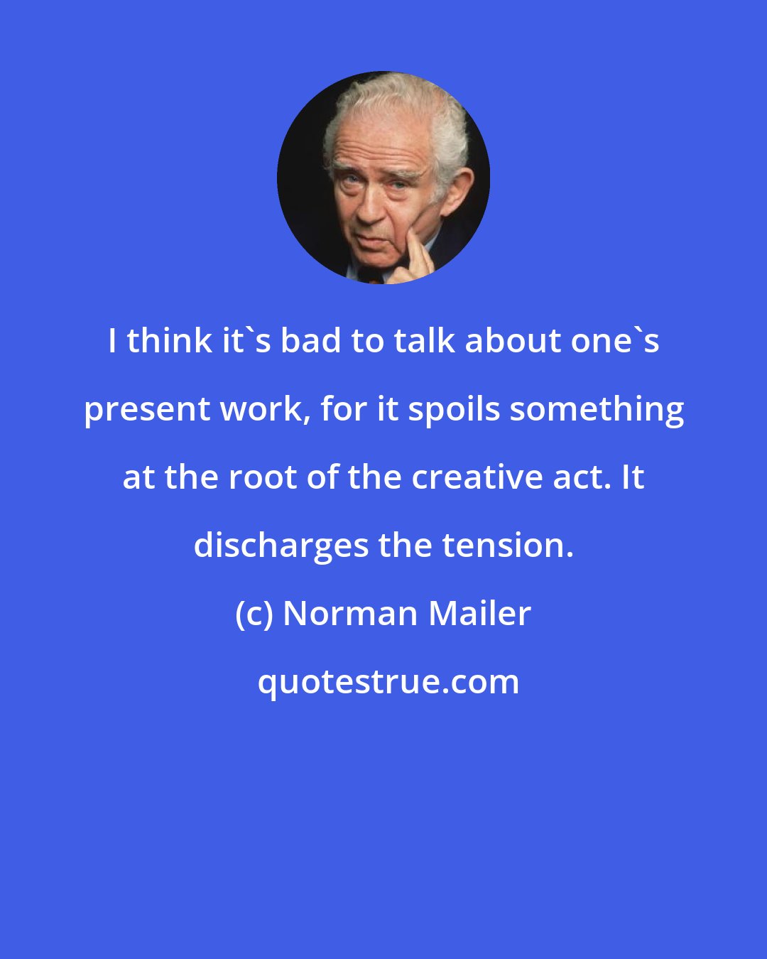 Norman Mailer: I think it's bad to talk about one's present work, for it spoils something at the root of the creative act. It discharges the tension.