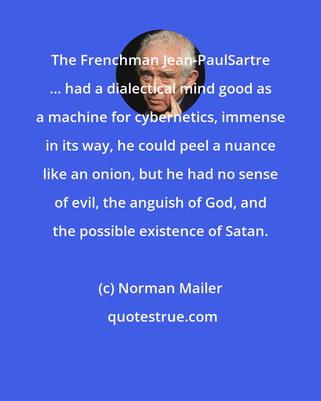 Norman Mailer: The Frenchman Jean-PaulSartre ... had a dialectical mind good as a machine for cybernetics, immense in its way, he could peel a nuance like an onion, but he had no sense of evil, the anguish of God, and the possible existence of Satan.