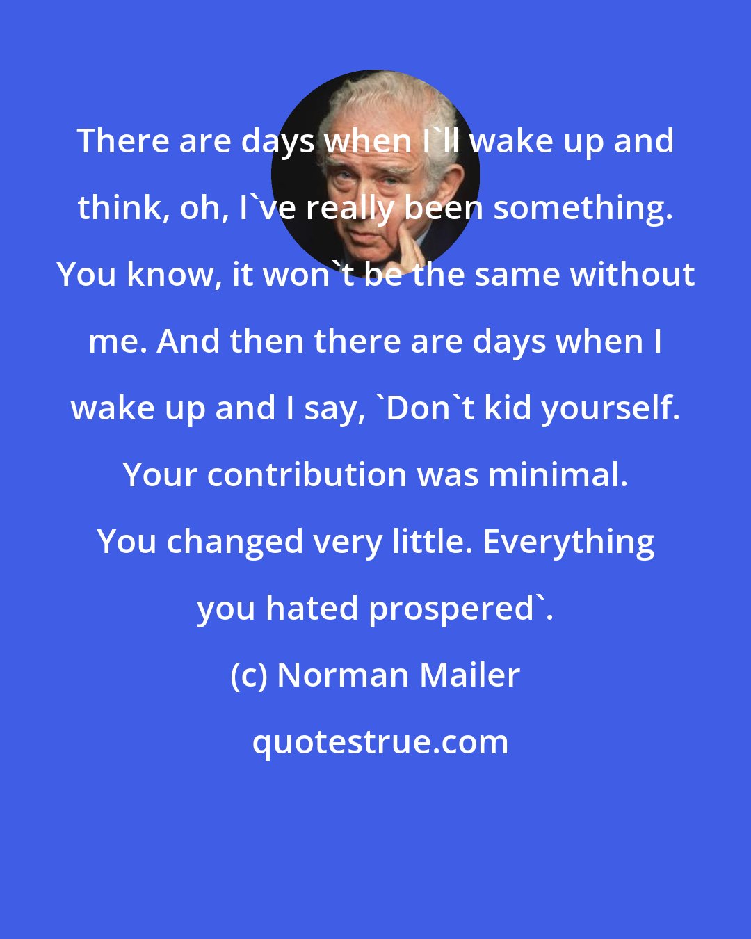 Norman Mailer: There are days when I'll wake up and think, oh, I've really been something. You know, it won't be the same without me. And then there are days when I wake up and I say, 'Don't kid yourself. Your contribution was minimal. You changed very little. Everything you hated prospered'.