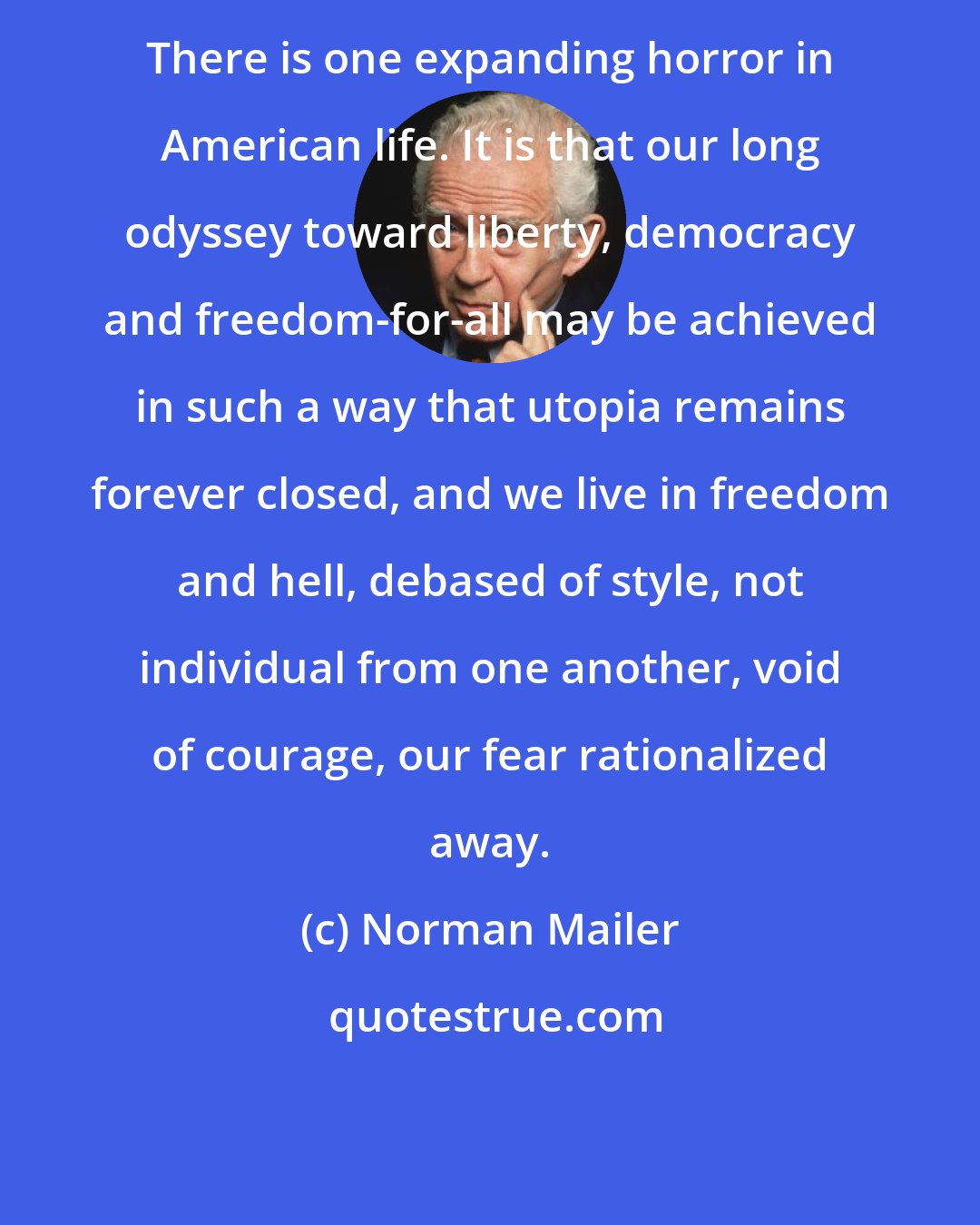 Norman Mailer: There is one expanding horror in American life. It is that our long odyssey toward liberty, democracy and freedom-for-all may be achieved in such a way that utopia remains forever closed, and we live in freedom and hell, debased of style, not individual from one another, void of courage, our fear rationalized away.