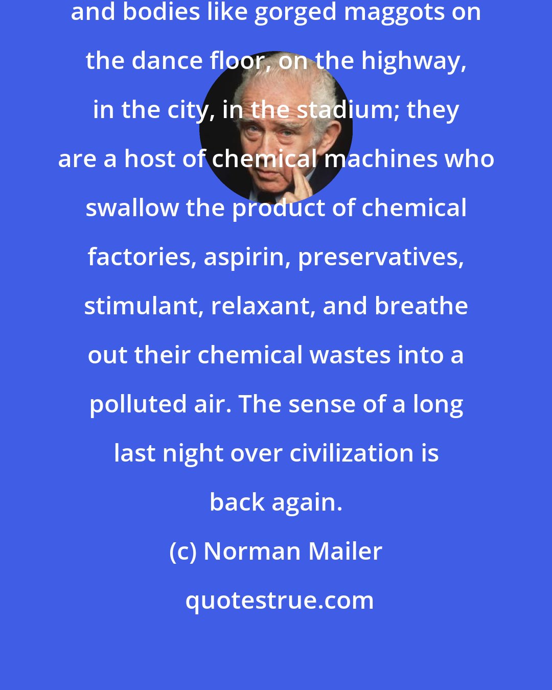 Norman Mailer: We are close to dead. There are faces and bodies like gorged maggots on the dance floor, on the highway, in the city, in the stadium; they are a host of chemical machines who swallow the product of chemical factories, aspirin, preservatives, stimulant, relaxant, and breathe out their chemical wastes into a polluted air. The sense of a long last night over civilization is back again.