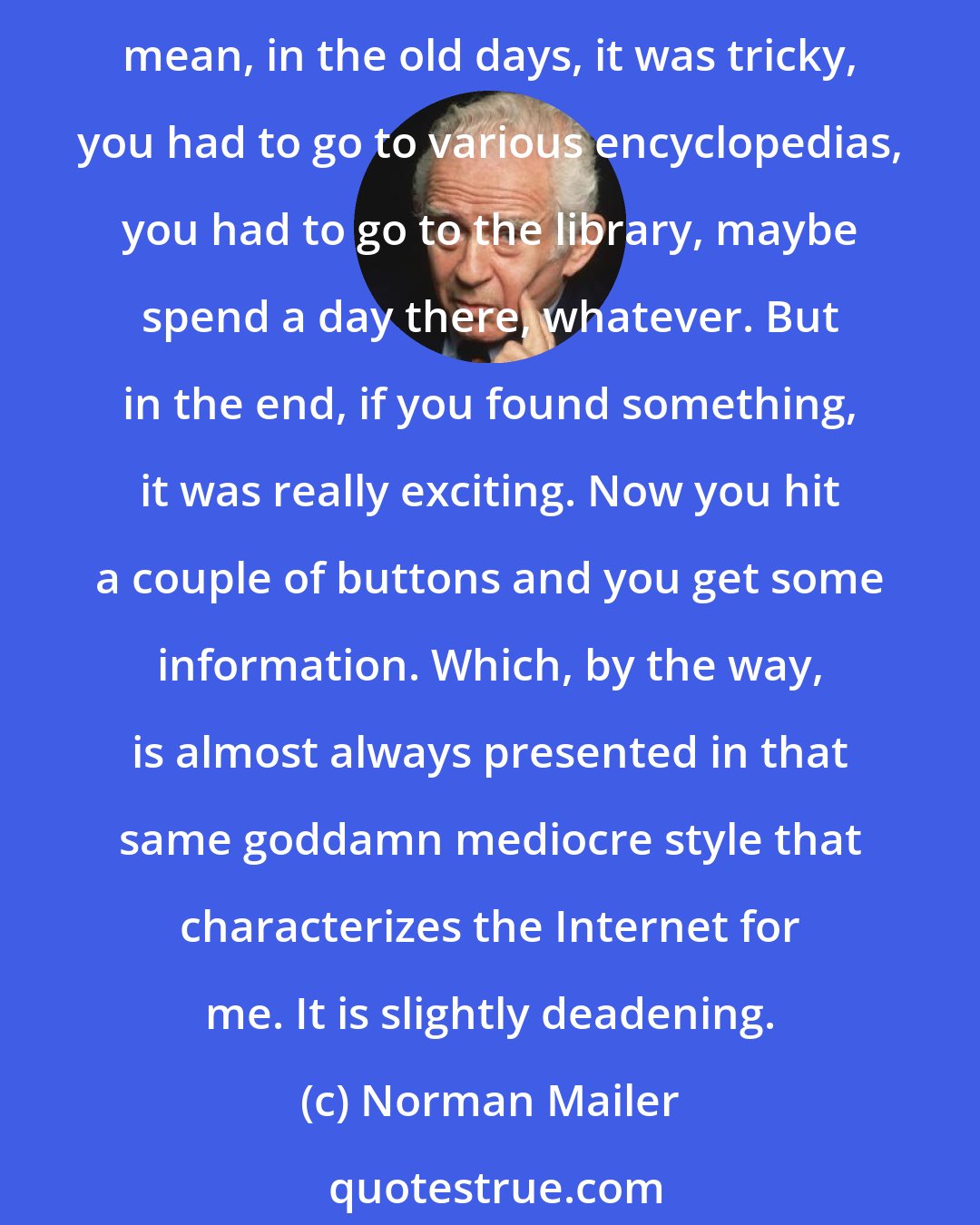 Norman Mailer: When you know too much information and you acquire it too easily, you tend to either use it in disagreeable ways, out of vanity, or you tend to be indiscriminate about it. I mean, in the old days, it was tricky, you had to go to various encyclopedias, you had to go to the library, maybe spend a day there, whatever. But in the end, if you found something, it was really exciting. Now you hit a couple of buttons and you get some information. Which, by the way, is almost always presented in that same goddamn mediocre style that characterizes the Internet for me. It is slightly deadening.