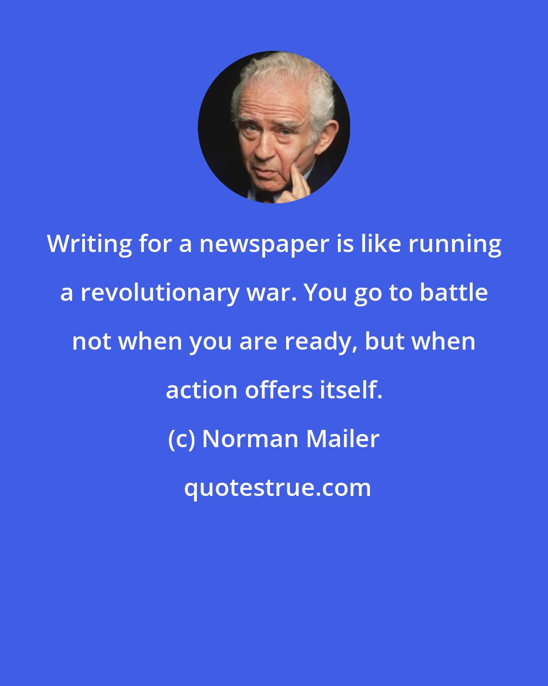 Norman Mailer: Writing for a newspaper is like running a revolutionary war. You go to battle not when you are ready, but when action offers itself.