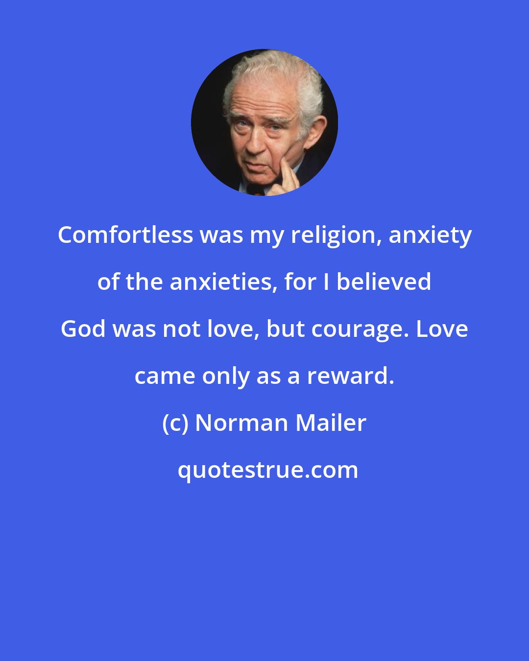 Norman Mailer: Comfortless was my religion, anxiety of the anxieties, for I believed God was not love, but courage. Love came only as a reward.