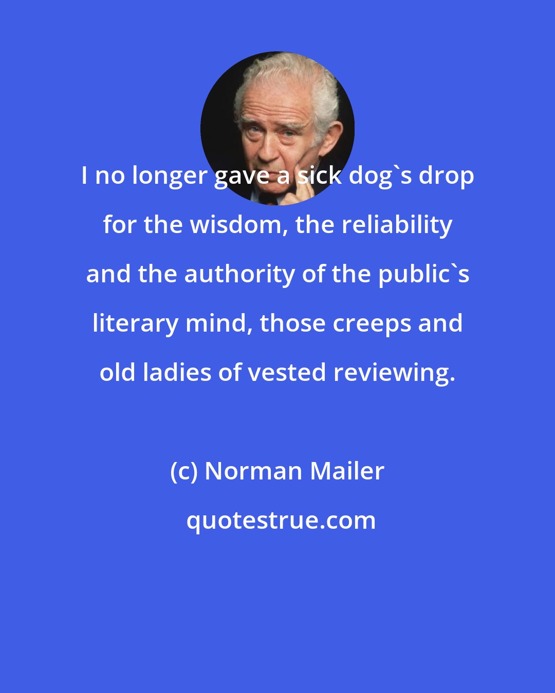 Norman Mailer: I no longer gave a sick dog's drop for the wisdom, the reliability and the authority of the public's literary mind, those creeps and old ladies of vested reviewing.