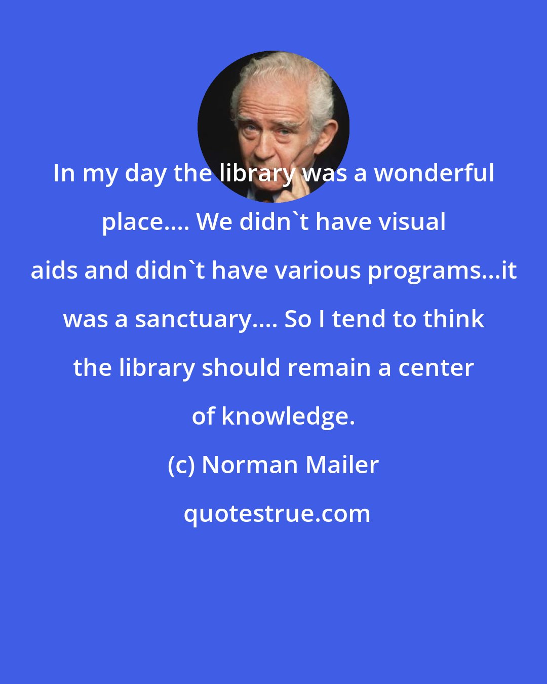 Norman Mailer: In my day the library was a wonderful place.... We didn't have visual aids and didn't have various programs...it was a sanctuary.... So I tend to think the library should remain a center of knowledge.