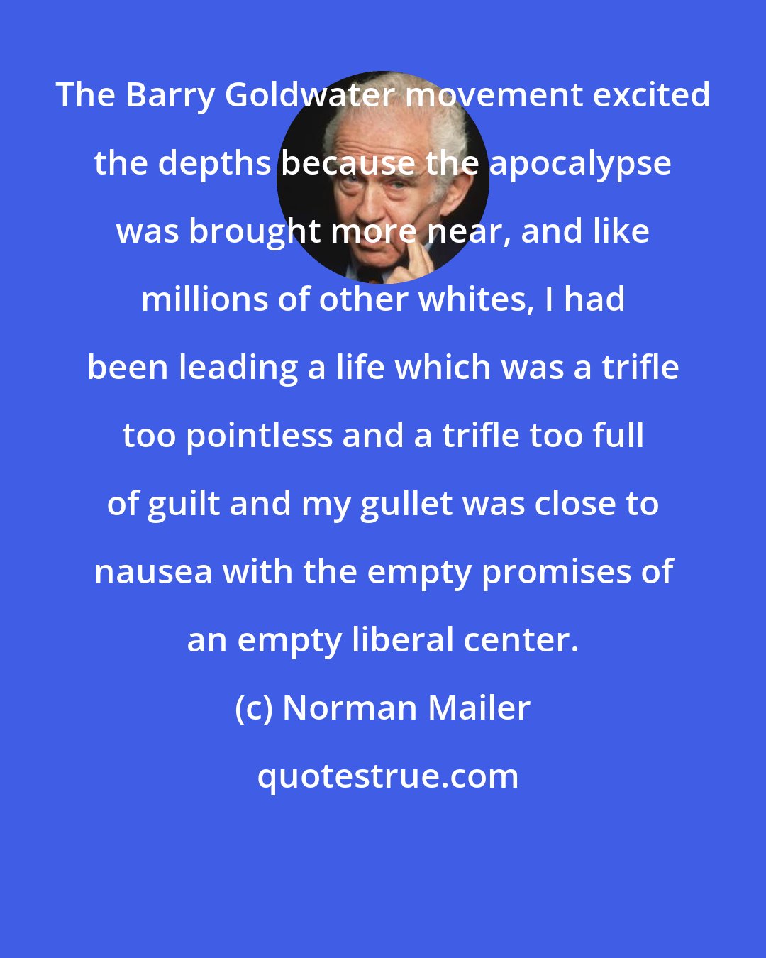 Norman Mailer: The Barry Goldwater movement excited the depths because the apocalypse was brought more near, and like millions of other whites, I had been leading a life which was a trifle too pointless and a trifle too full of guilt and my gullet was close to nausea with the empty promises of an empty liberal center.