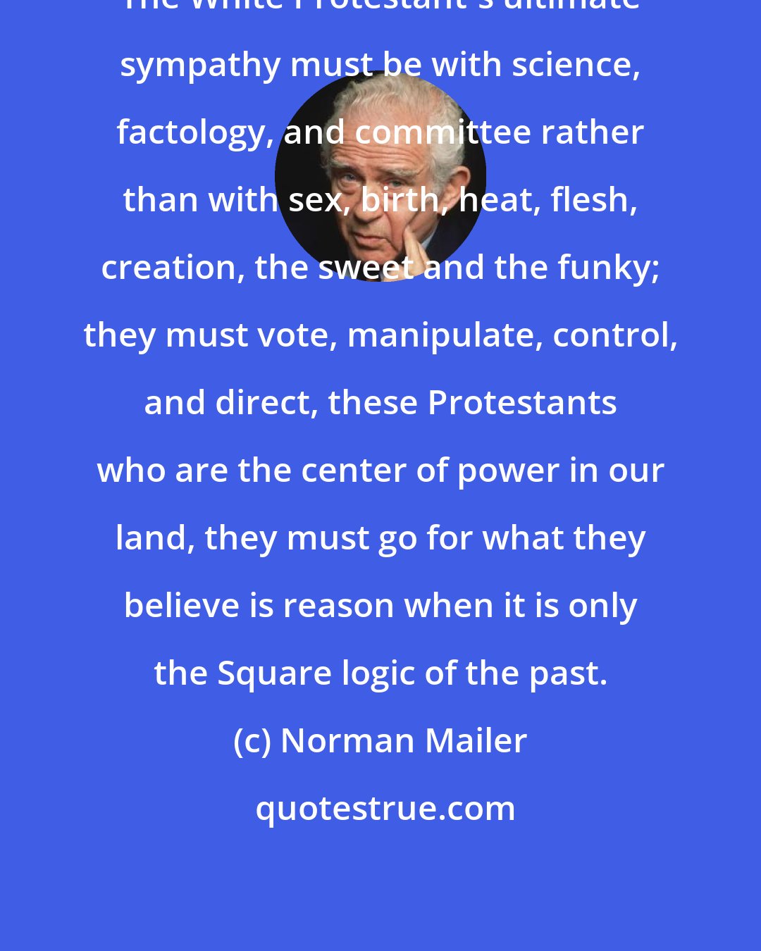 Norman Mailer: The White Protestant's ultimate sympathy must be with science, factology, and committee rather than with sex, birth, heat, flesh, creation, the sweet and the funky; they must vote, manipulate, control, and direct, these Protestants who are the center of power in our land, they must go for what they believe is reason when it is only the Square logic of the past.