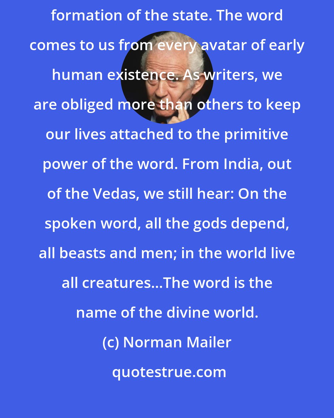 Norman Mailer: We are in love with the word. We are proud of it. The word precedes the formation of the state. The word comes to us from every avatar of early human existence. As writers, we are obliged more than others to keep our lives attached to the primitive power of the word. From India, out of the Vedas, we still hear: On the spoken word, all the gods depend, all beasts and men; in the world live all creatures...The word is the name of the divine world.