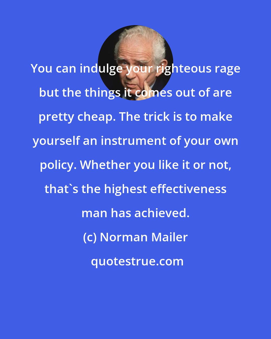 Norman Mailer: You can indulge your righteous rage but the things it comes out of are pretty cheap. The trick is to make yourself an instrument of your own policy. Whether you like it or not, that's the highest effectiveness man has achieved.