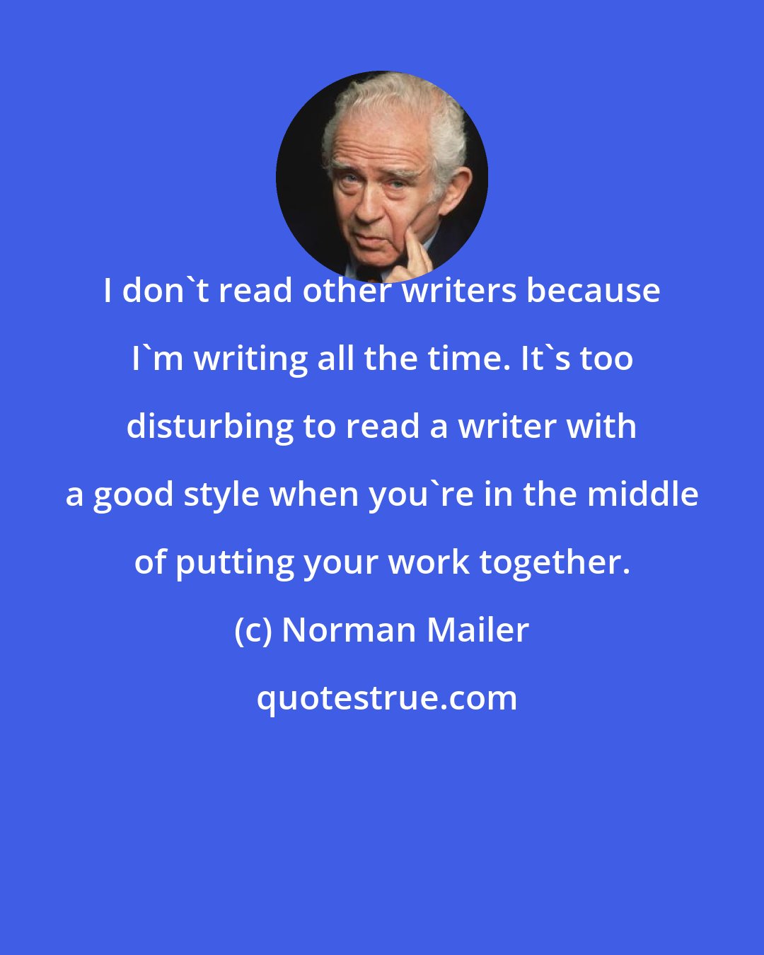 Norman Mailer: I don't read other writers because I'm writing all the time. It's too disturbing to read a writer with a good style when you're in the middle of putting your work together.