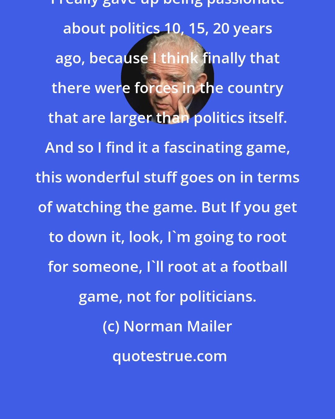 Norman Mailer: I really gave up being passionate about politics 10, 15, 20 years ago, because I think finally that there were forces in the country that are larger than politics itself. And so I find it a fascinating game, this wonderful stuff goes on in terms of watching the game. But If you get to down it, look, I`m going to root for someone, I`ll root at a football game, not for politicians.