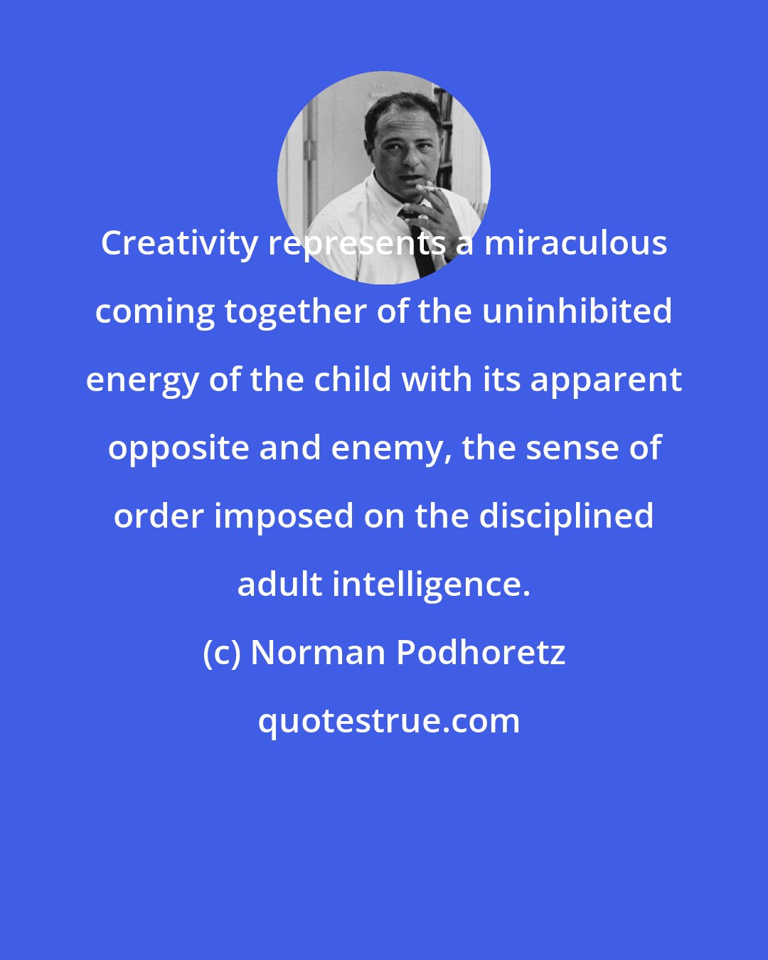 Norman Podhoretz: Creativity represents a miraculous coming together of the uninhibited energy of the child with its apparent opposite and enemy, the sense of order imposed on the disciplined adult intelligence.