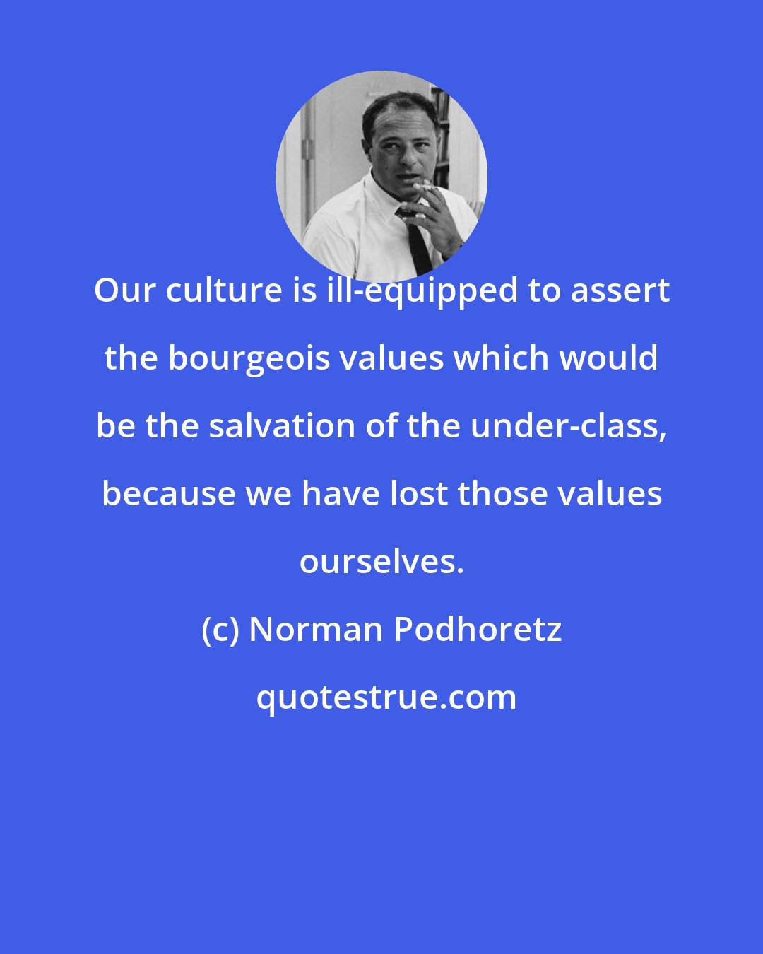 Norman Podhoretz: Our culture is ill-equipped to assert the bourgeois values which would be the salvation of the under-class, because we have lost those values ourselves.