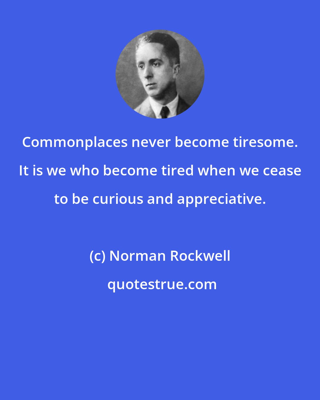 Norman Rockwell: Commonplaces never become tiresome. It is we who become tired when we cease to be curious and appreciative.