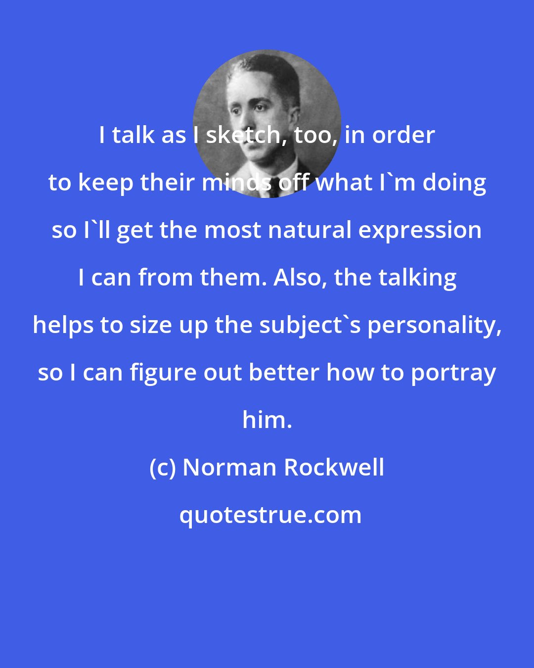 Norman Rockwell: I talk as I sketch, too, in order to keep their minds off what I'm doing so I'll get the most natural expression I can from them. Also, the talking helps to size up the subject's personality, so I can figure out better how to portray him.