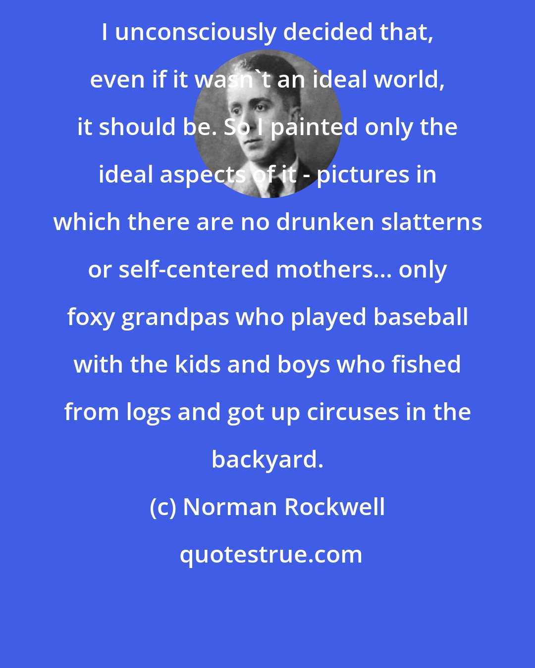 Norman Rockwell: I unconsciously decided that, even if it wasn't an ideal world, it should be. So I painted only the ideal aspects of it - pictures in which there are no drunken slatterns or self-centered mothers... only foxy grandpas who played baseball with the kids and boys who fished from logs and got up circuses in the backyard.