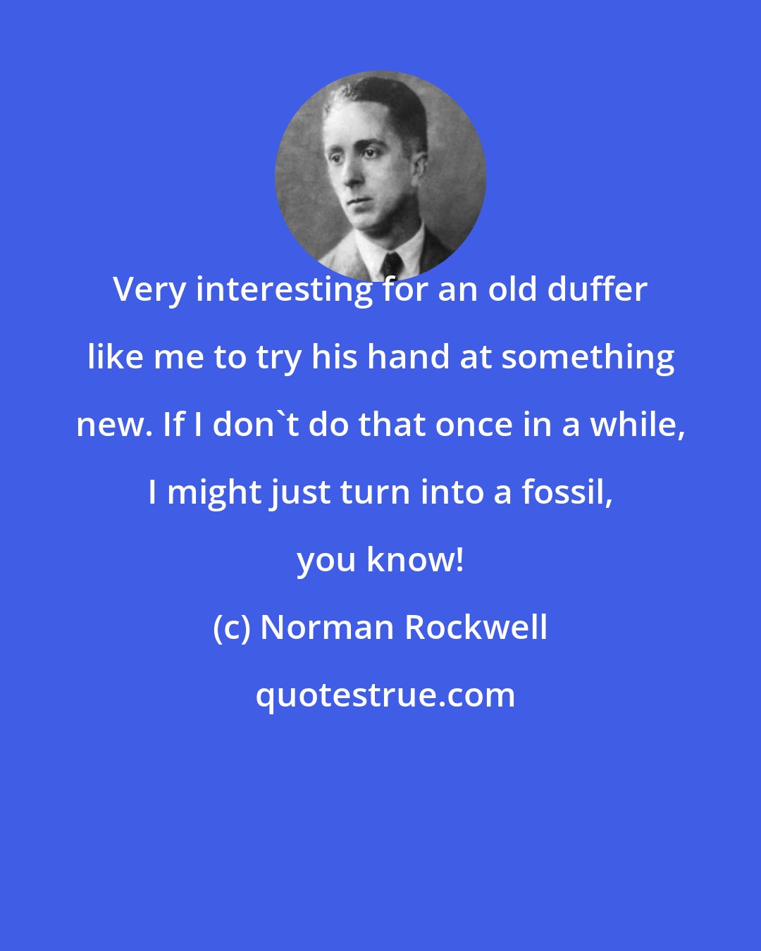 Norman Rockwell: Very interesting for an old duffer like me to try his hand at something new. If I don't do that once in a while, I might just turn into a fossil, you know!