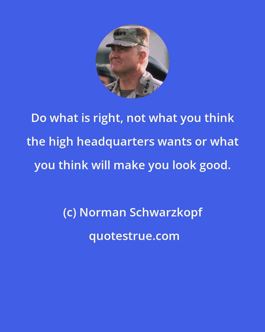 Norman Schwarzkopf: Do what is right, not what you think the high headquarters wants or what you think will make you look good.