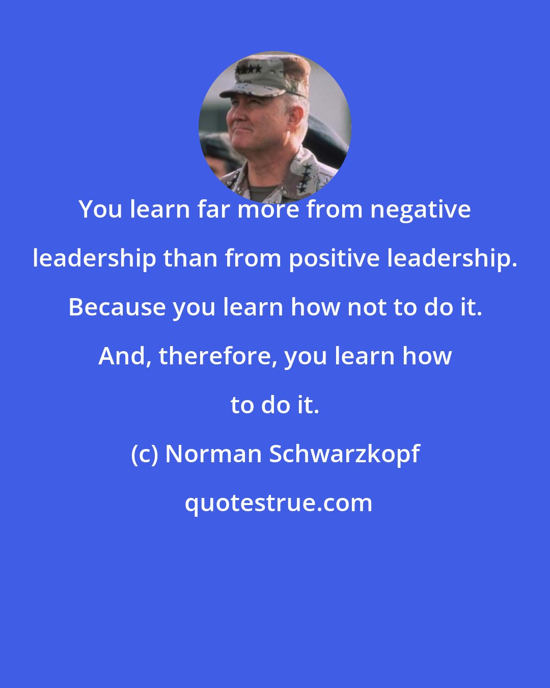 Norman Schwarzkopf: You learn far more from negative leadership than from positive leadership. Because you learn how not to do it. And, therefore, you learn how to do it.