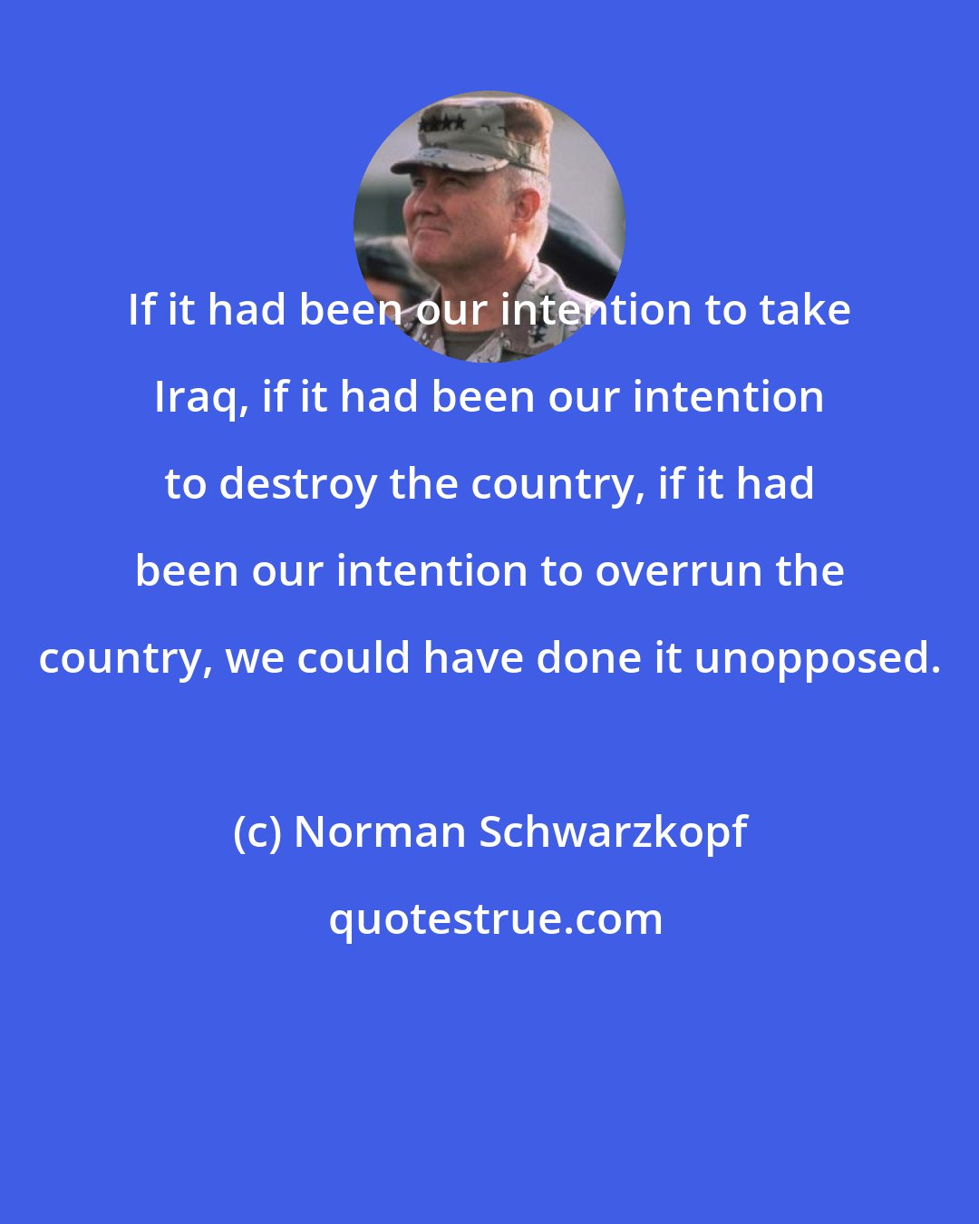 Norman Schwarzkopf: If it had been our intention to take Iraq, if it had been our intention to destroy the country, if it had been our intention to overrun the country, we could have done it unopposed.