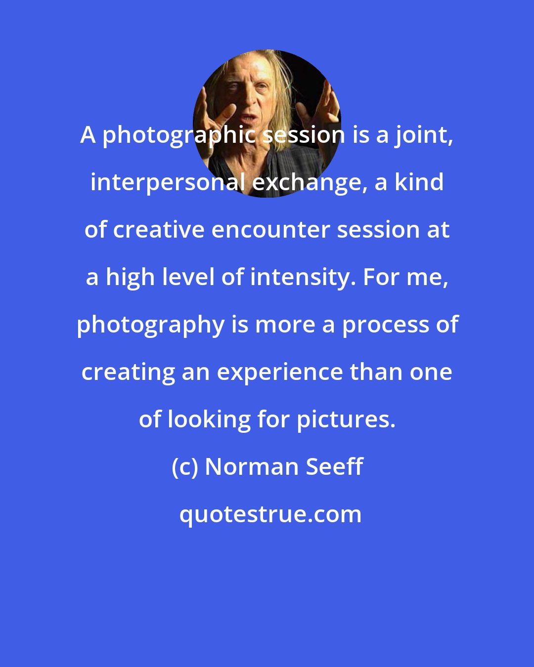 Norman Seeff: A photographic session is a joint, interpersonal exchange, a kind of creative encounter session at a high level of intensity. For me, photography is more a process of creating an experience than one of looking for pictures.