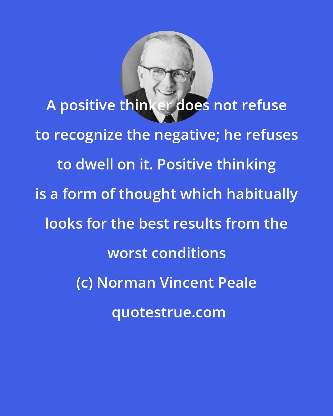 Norman Vincent Peale: A positive thinker does not refuse to recognize the negative; he refuses to dwell on it. Positive thinking is a form of thought which habitually looks for the best results from the worst conditions