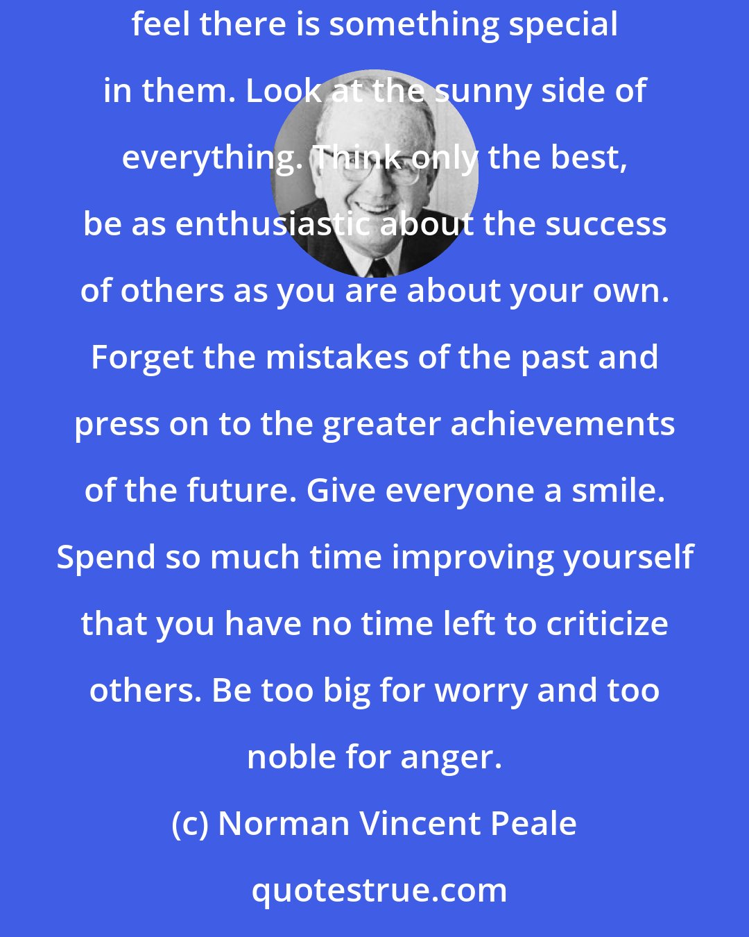 Norman Vincent Peale: Be so strong that nothing can disturb your peace of mind. Talk health, happiness, and prosperity to every person you meet. Make all your friends feel there is something special in them. Look at the sunny side of everything. Think only the best, be as enthusiastic about the success of others as you are about your own. Forget the mistakes of the past and press on to the greater achievements of the future. Give everyone a smile. Spend so much time improving yourself that you have no time left to criticize others. Be too big for worry and too noble for anger.