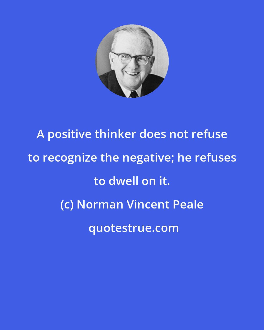 Norman Vincent Peale: A positive thinker does not refuse to recognize the negative; he refuses to dwell on it.