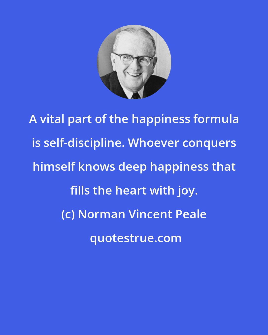 Norman Vincent Peale: A vital part of the happiness formula is self-discipline. Whoever conquers himself knows deep happiness that fills the heart with joy.