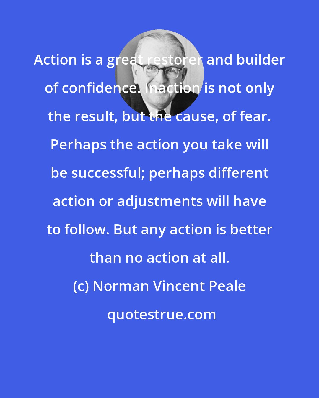 Norman Vincent Peale: Action is a great restorer and builder of confidence. Inaction is not only the result, but the cause, of fear. Perhaps the action you take will be successful; perhaps different action or adjustments will have to follow. But any action is better than no action at all.