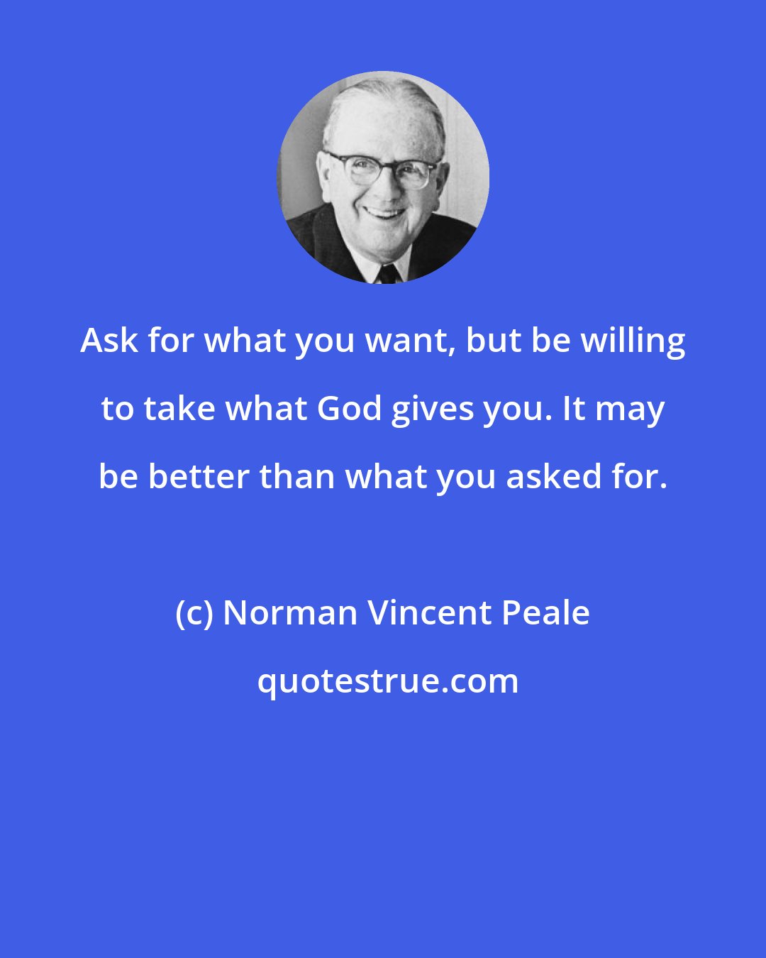 Norman Vincent Peale: Ask for what you want, but be willing to take what God gives you. It may be better than what you asked for.