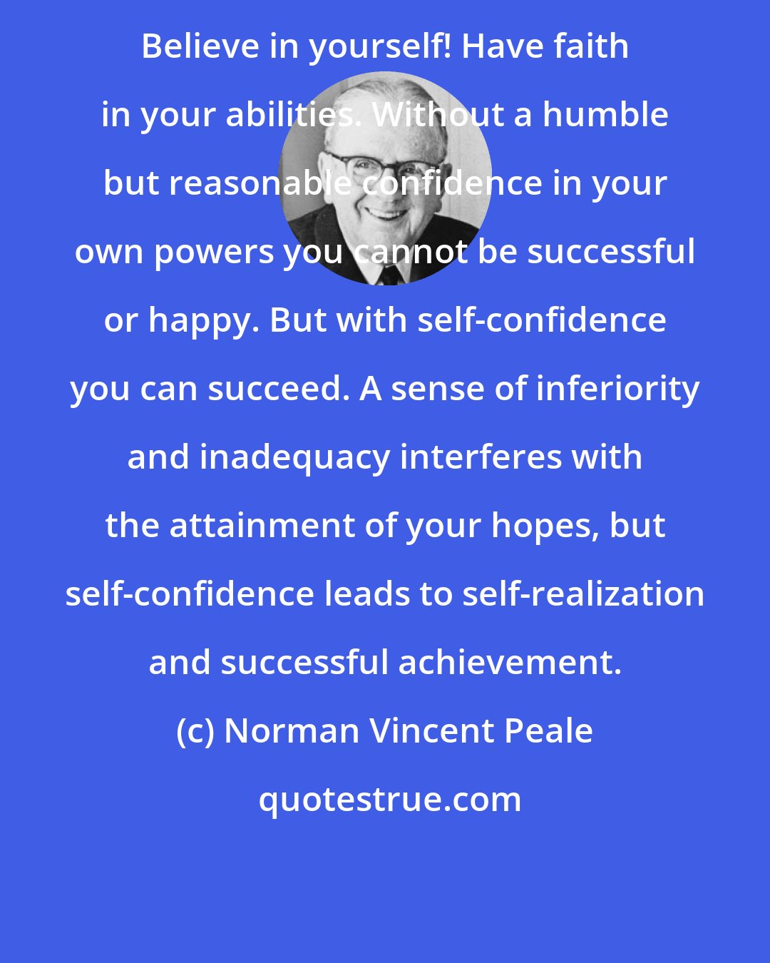 Norman Vincent Peale: Believe in yourself! Have faith in your abilities. Without a humble but reasonable confidence in your own powers you cannot be successful or happy. But with self-confidence you can succeed. A sense of inferiority and inadequacy interferes with the attainment of your hopes, but self-confidence leads to self-realization and successful achievement.