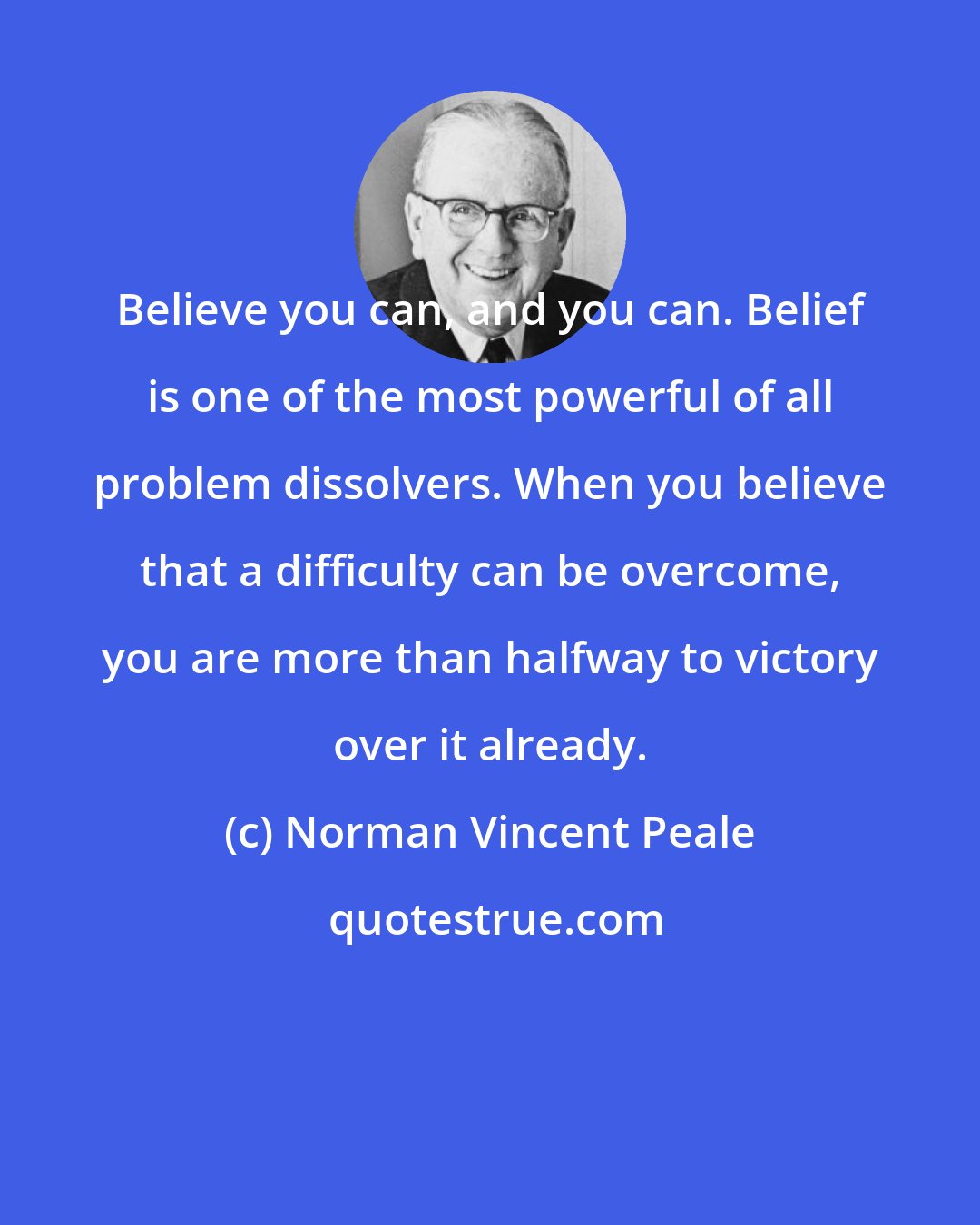 Norman Vincent Peale: Believe you can, and you can. Belief is one of the most powerful of all problem dissolvers. When you believe that a difficulty can be overcome, you are more than halfway to victory over it already.