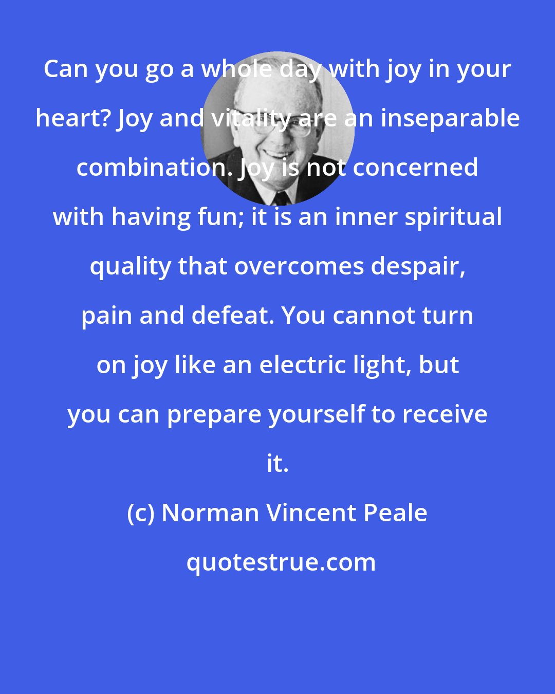 Norman Vincent Peale: Can you go a whole day with joy in your heart? Joy and vitality are an inseparable combination. Joy is not concerned with having fun; it is an inner spiritual quality that overcomes despair, pain and defeat. You cannot turn on joy like an electric light, but you can prepare yourself to receive it.