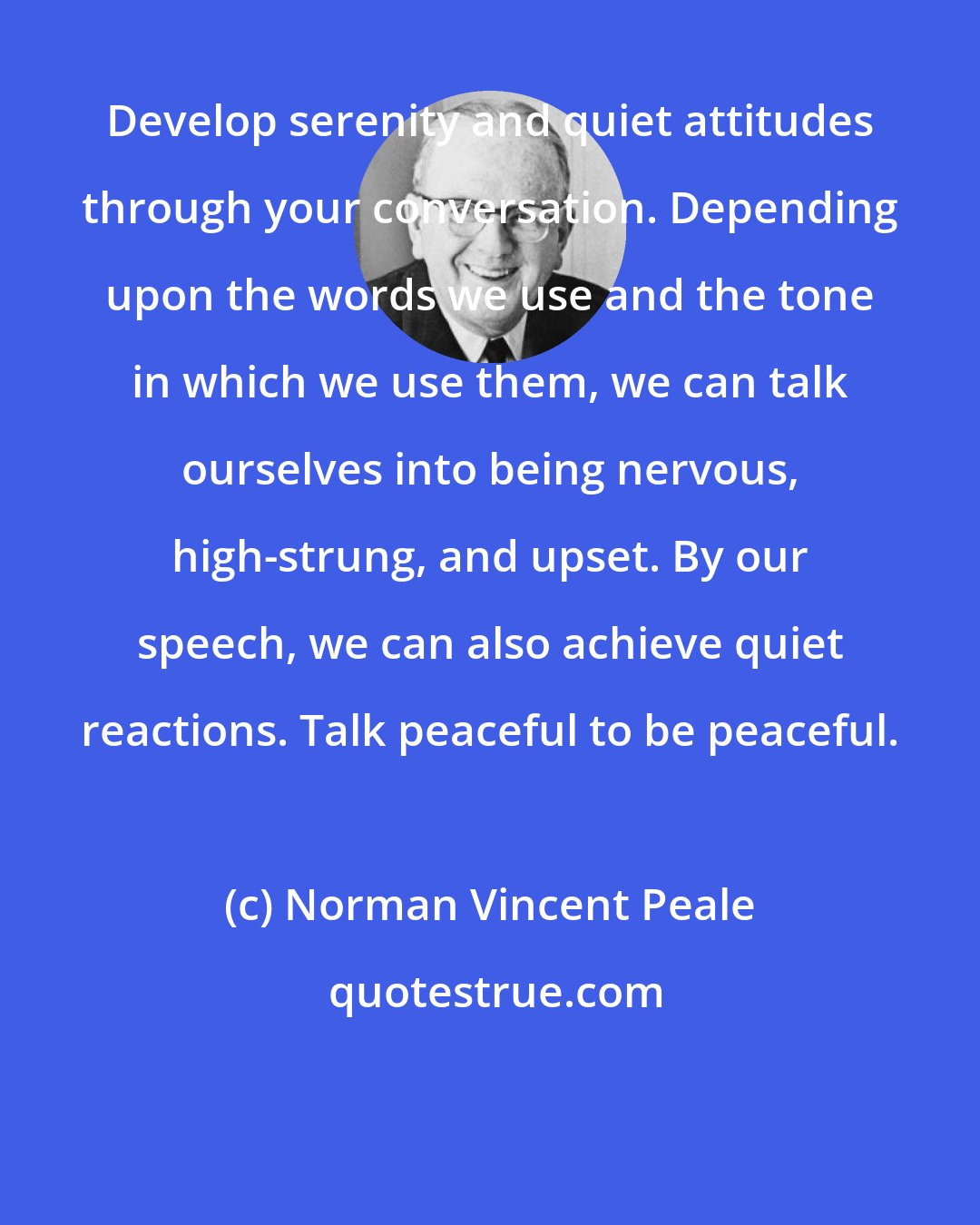 Norman Vincent Peale: Develop serenity and quiet attitudes through your conversation. Depending upon the words we use and the tone in which we use them, we can talk ourselves into being nervous, high-strung, and upset. By our speech, we can also achieve quiet reactions. Talk peaceful to be peaceful.