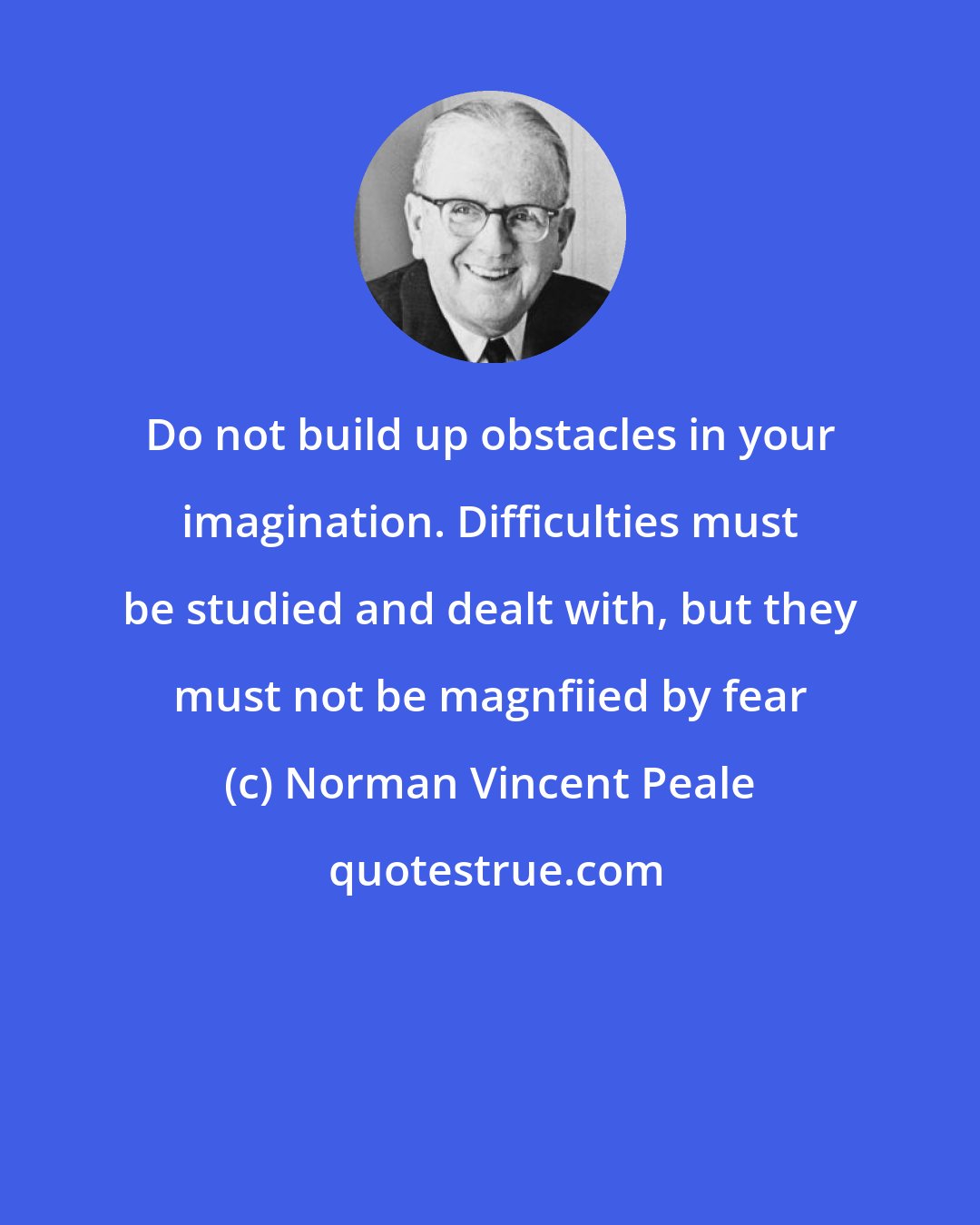 Norman Vincent Peale: Do not build up obstacles in your imagination. Difficulties must be studied and dealt with, but they must not be magnfiied by fear