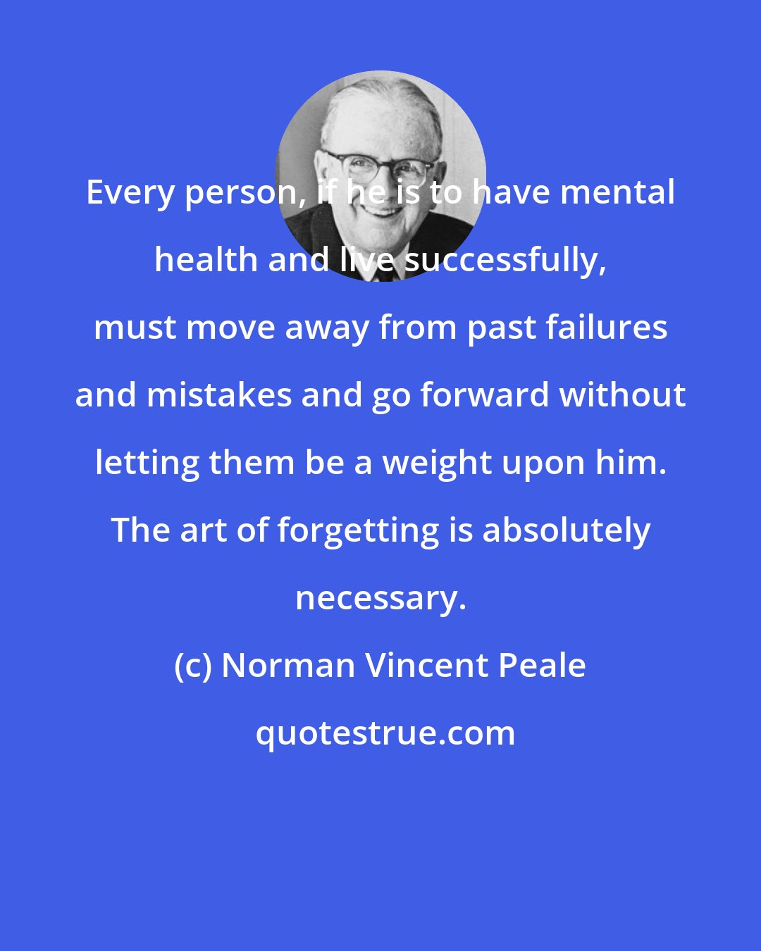 Norman Vincent Peale: Every person, if he is to have mental health and live successfully, must move away from past failures and mistakes and go forward without letting them be a weight upon him. The art of forgetting is absolutely necessary.