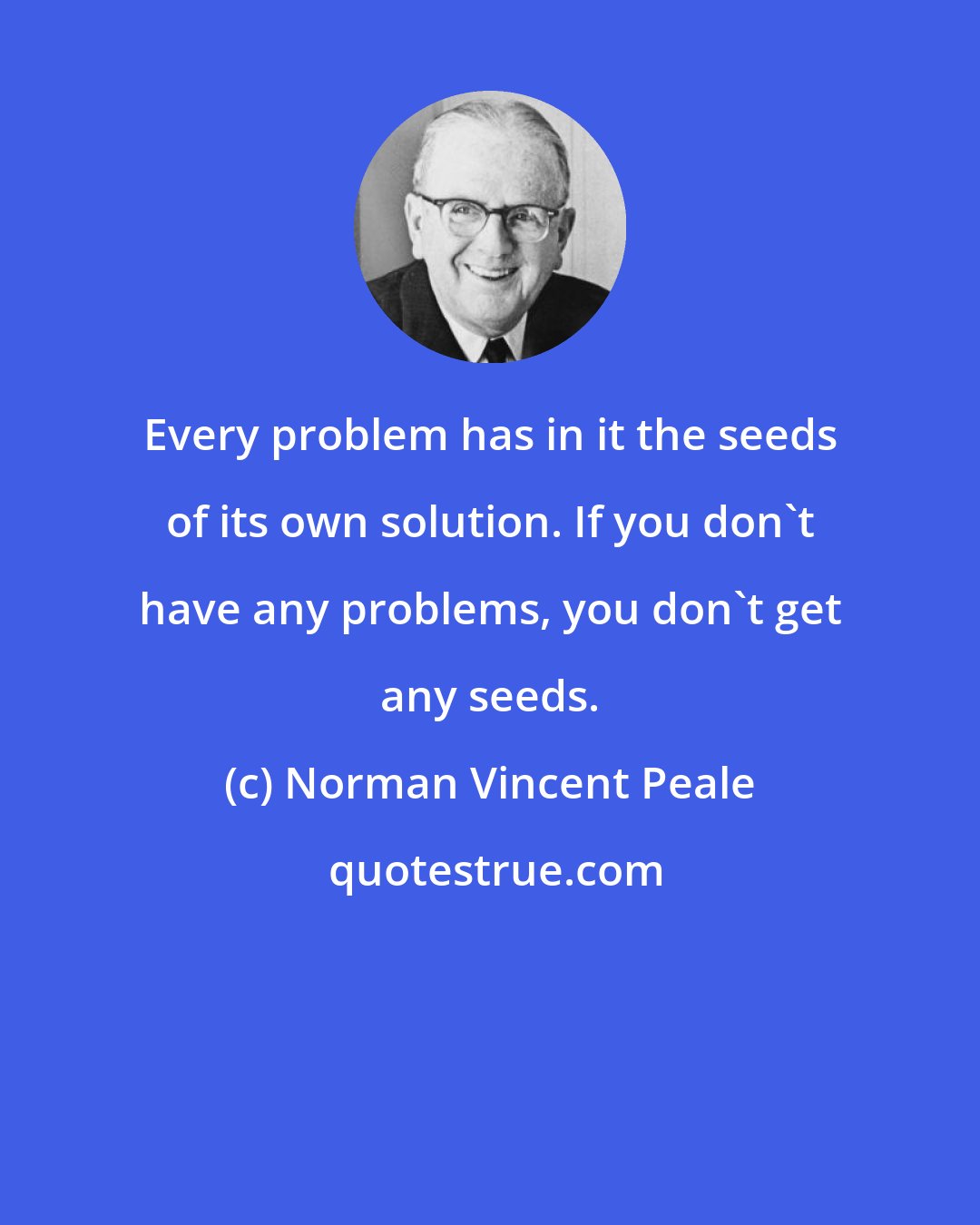 Norman Vincent Peale: Every problem has in it the seeds of its own solution. If you don't have any problems, you don't get any seeds.